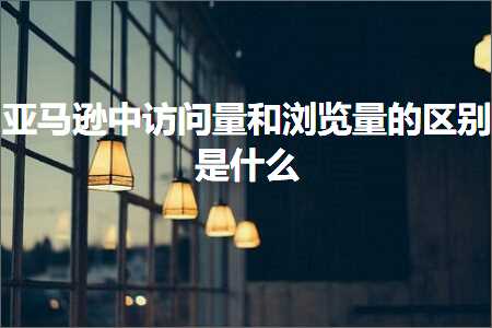 跨境电商知识:亚马逊中访问量和浏览量的区别是什么+